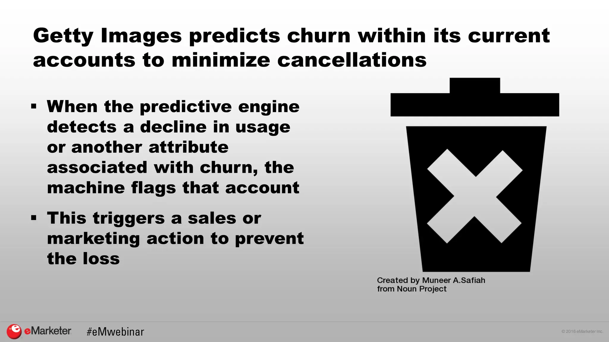 © 2016 eMarketer Inc.
Getty Images predicts churn within its current
accounts to minimize cancellations
 When the predictive engine
detects a decline in usage
or another attribute
associated with churn, the
machine flags that account
 This triggers a sales or
marketing action to prevent
the loss
 