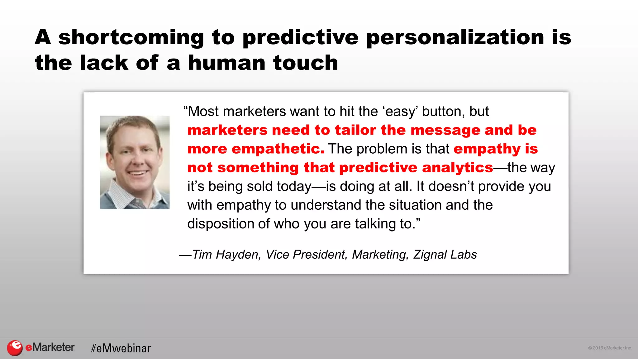 © 2016 eMarketer Inc.
A shortcoming to predictive personalization is
the lack of a human touch
“Most marketers want to hit the ‘easy’ button, but
marketers need to tailor the message and be
more empathetic. The problem is that empathy is
not something that predictive analytics—the way
it’s being sold today—is doing at all. It doesn’t provide you
with empathy to understand the situation and the
disposition of who you are talking to.”
—Tim Hayden, Vice President, Marketing, Zignal Labs
 