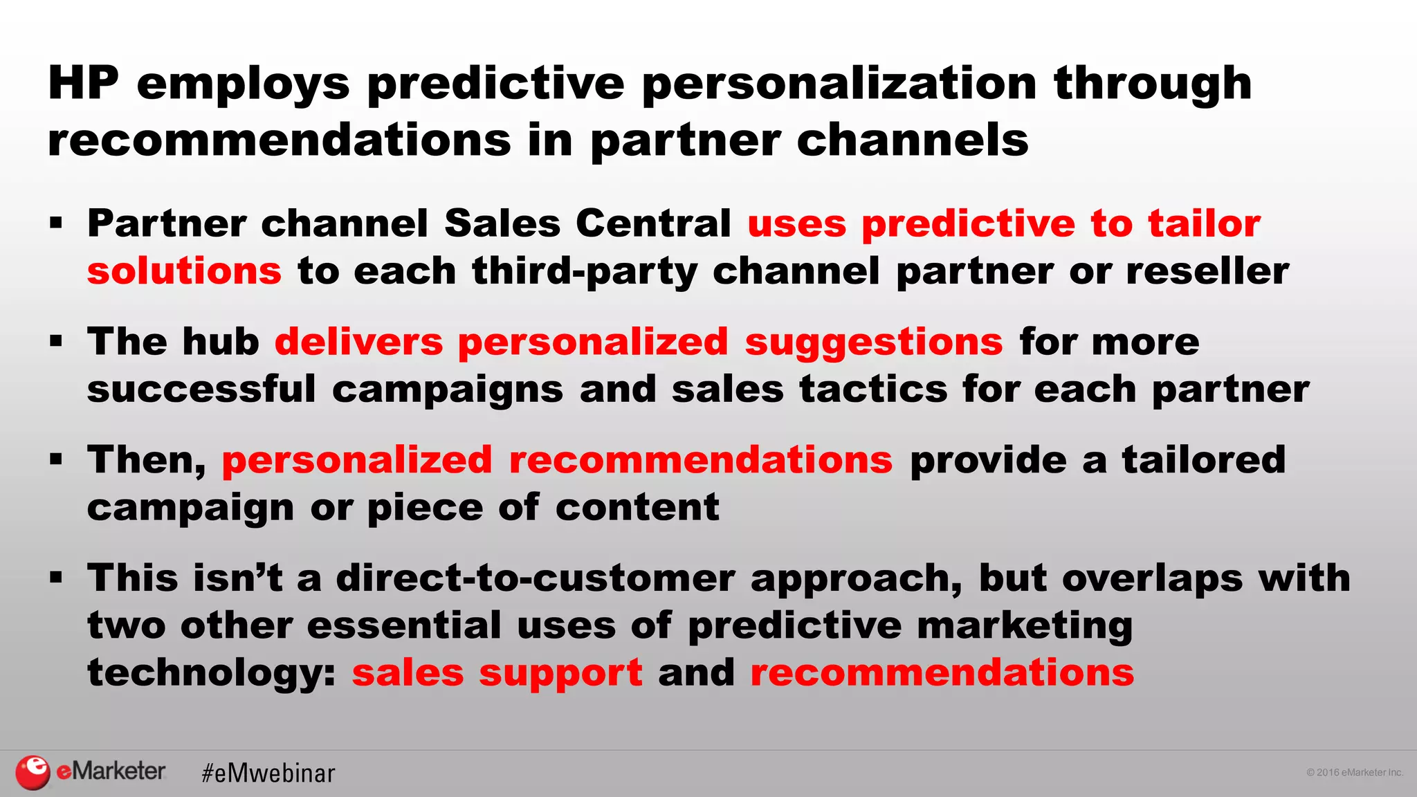 © 2016 eMarketer Inc.
HP employs predictive personalization through
recommendations in partner channels
 Partner channel Sales Central uses predictive to tailor
solutions to each third-party channel partner or reseller
 The hub delivers personalized suggestions for more
successful campaigns and sales tactics for each partner
 Then, personalized recommendations provide a tailored
campaign or piece of content
 This isn’t a direct-to-customer approach, but overlaps with
two other essential uses of predictive marketing
technology: sales support and recommendations
 