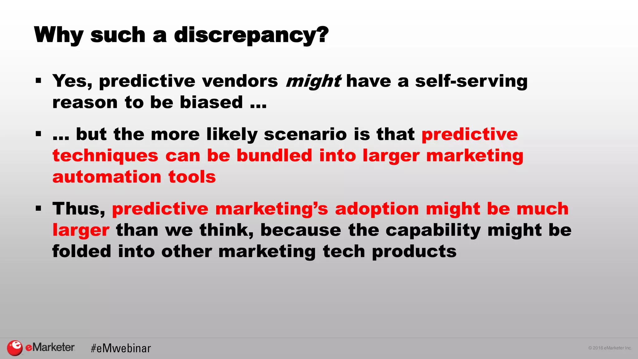 © 2016 eMarketer Inc.
Why such a discrepancy?
 Yes, predictive vendors might have a self-serving
reason to be biased …
 … but the more likely scenario is that predictive
techniques can be bundled into larger marketing
automation tools
 Thus, predictive marketing’s adoption might be much
larger than we think, because the capability might be
folded into other marketing tech products
 
