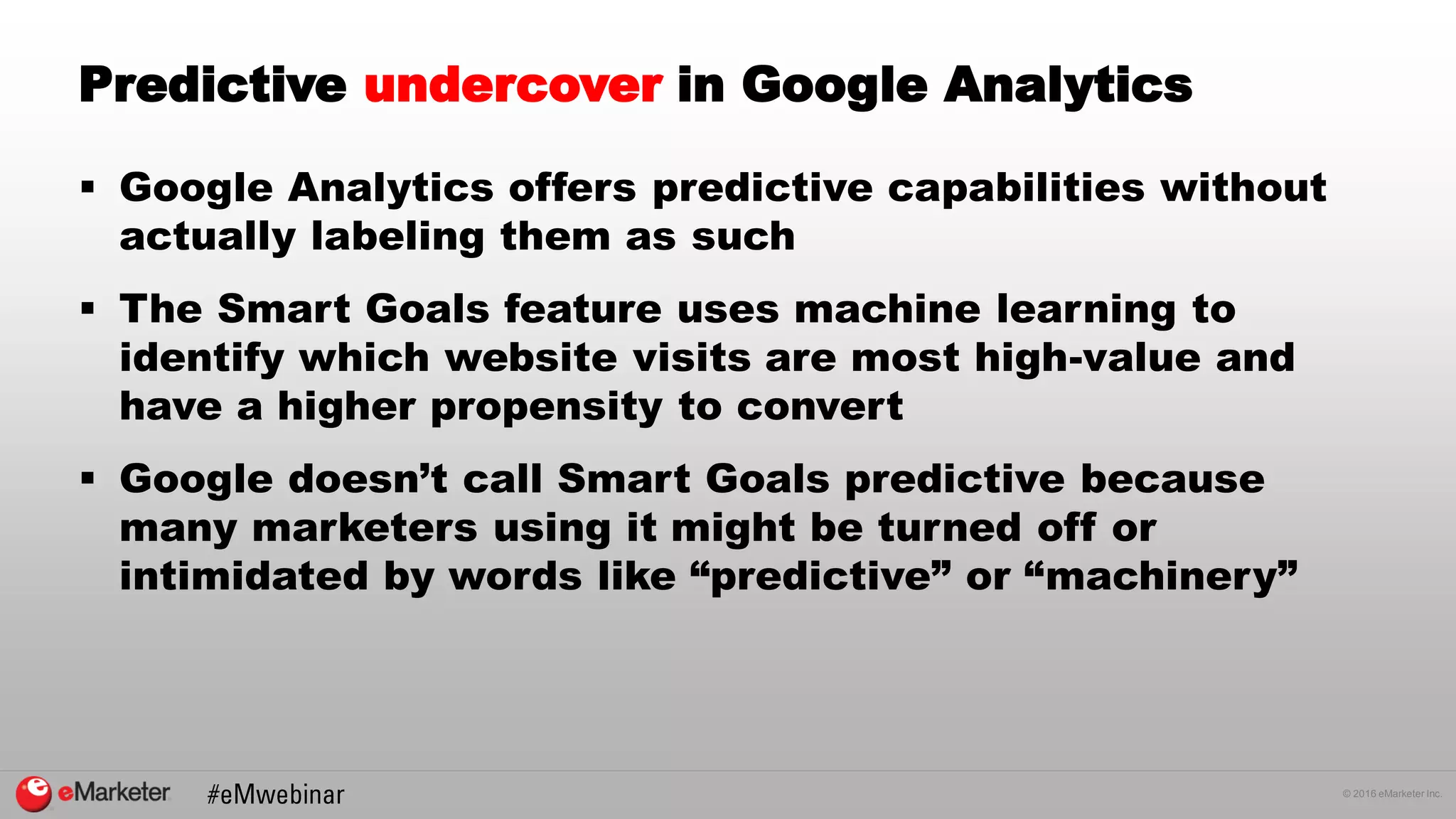 © 2016 eMarketer Inc.
Predictive undercover in Google Analytics
 Google Analytics offers predictive capabilities without
actually labeling them as such
 The Smart Goals feature uses machine learning to
identify which website visits are most high-value and
have a higher propensity to convert
 Google doesn’t call Smart Goals predictive because
many marketers using it might be turned off or
intimidated by words like “predictive” or “machinery”
 