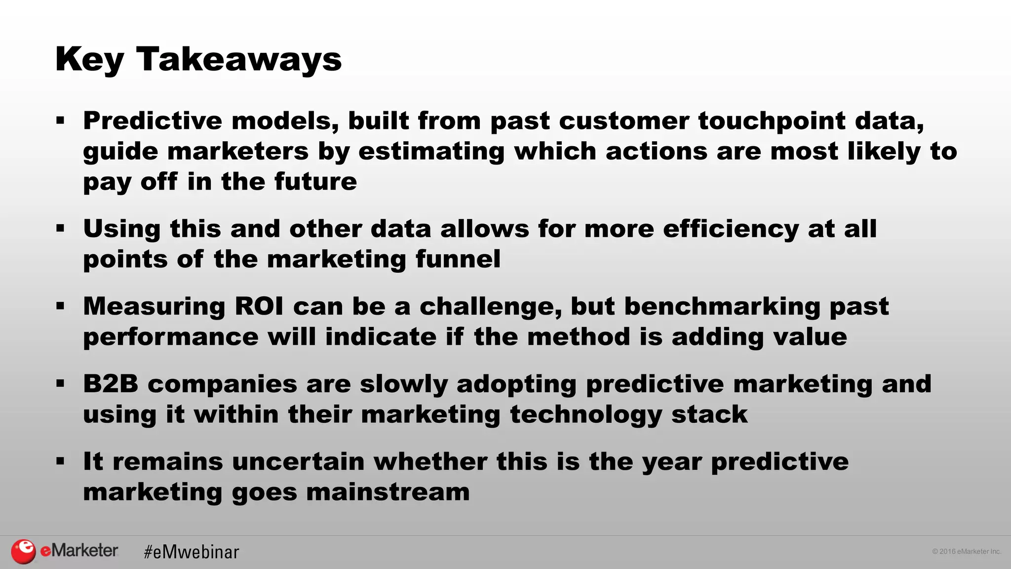© 2016 eMarketer Inc.
Key Takeaways
 Predictive models, built from past customer touchpoint data,
guide marketers by estimating which actions are most likely to
pay off in the future
 Using this and other data allows for more efficiency at all
points of the marketing funnel
 Measuring ROI can be a challenge, but benchmarking past
performance will indicate if the method is adding value
 B2B companies are slowly adopting predictive marketing and
using it within their marketing technology stack
 It remains uncertain whether this is the year predictive
marketing goes mainstream
 