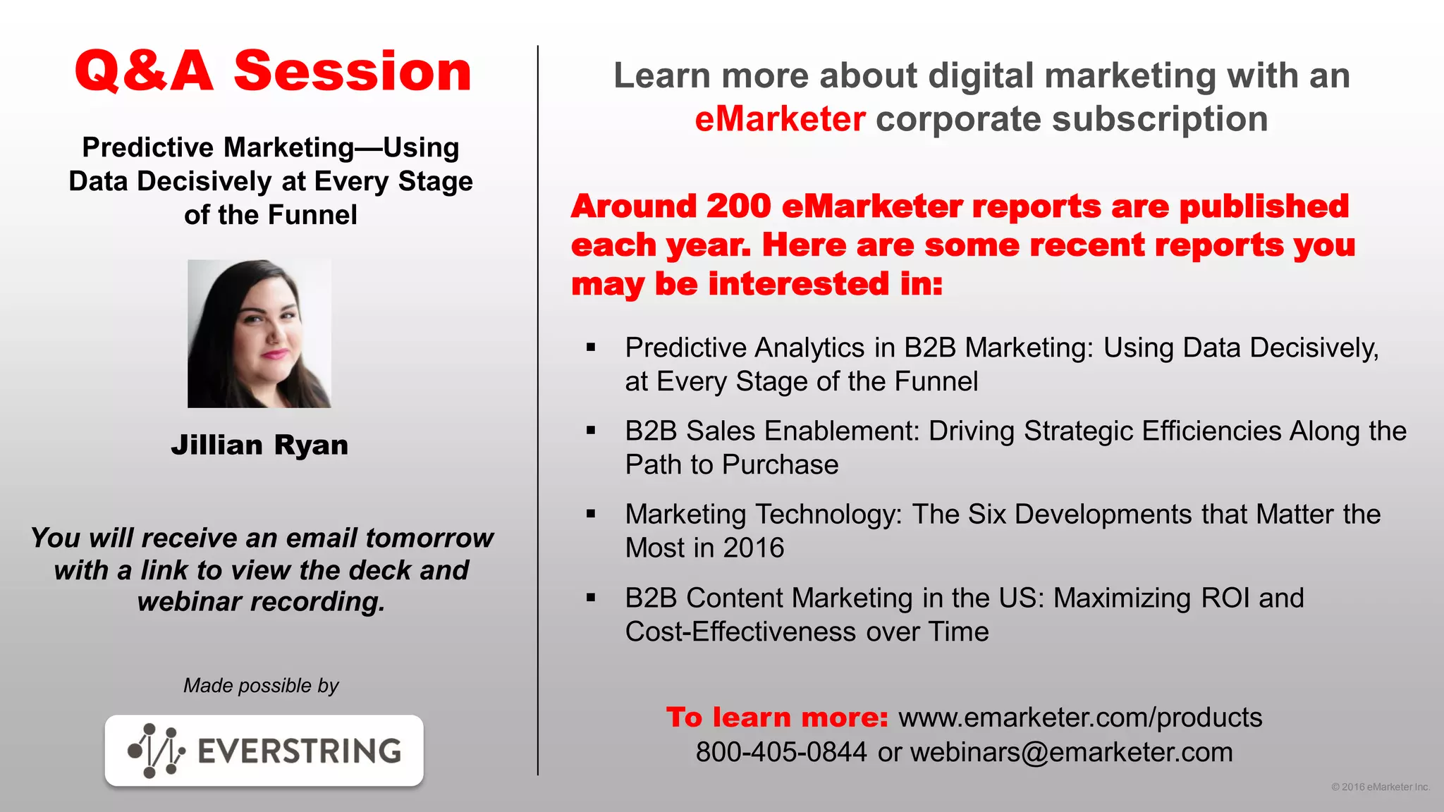 © 2016 eMarketer Inc.
Learn more about digital marketing with an
eMarketer corporate subscription
Around 200 eMarketer reports are published
each year. Here are some recent reports you
may be interested in:
Q&A Session
Made possible by
You will receive an email tomorrow
with a link to view the deck and
webinar recording.
To learn more: www.emarketer.com/products
800-405-0844 or webinars@emarketer.com
Jillian Ryan
Predictive Marketing—Using
Data Decisively at Every Stage
of the Funnel
 Predictive Analytics in B2B Marketing: Using Data Decisively,
at Every Stage of the Funnel
 B2B Sales Enablement: Driving Strategic Efficiencies Along the
Path to Purchase
 Marketing Technology: The Six Developments that Matter the
Most in 2016
 B2B Content Marketing in the US: Maximizing ROI and
Cost-Effectiveness over Time
 