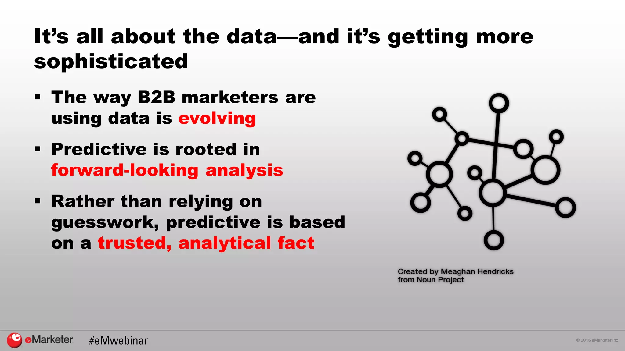 © 2016 eMarketer Inc.
It’s all about the data—and it’s getting more
sophisticated
 The way B2B marketers are
using data is evolving
 Predictive is rooted in
forward-looking analysis
 Rather than relying on
guesswork, predictive is based
on a trusted, analytical fact
 