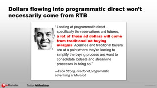 © 2015 eMarketer Inc.
Dollars flowing into programmatic direct won’t
necessarily come from RTB
“ Looking at programmatic direct,
specifically the reservations and futures,
a lot of those ad dollars will come
from traditional ad buying
margins. Agencies and traditional buyers
are at a point where they’re looking to
simplify the buying process and want to
consolidate toolsets and streamline
processes in doing so.”
—Esco Strong, director of programmatic
advertising at Microsoft
 