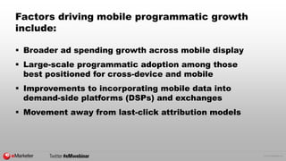 © 2015 eMarketer Inc.
Factors driving mobile programmatic growth
include:
 Broader ad spending growth across mobile display
 Large-scale programmatic adoption among those
best positioned for cross-device and mobile
 Improvements to incorporating mobile data into
demand-side platforms (DSPs) and exchanges
 Movement away from last-click attribution models
 