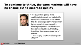© 2015 eMarketer Inc.
To continue to thrive, the open markets will have
no choice but to embrace quality
“ The buy side is getting more
sophisticated when it comes to traffic
quality and viewability. To the extent
that the exchanges don’t make similar
investments in their own quality,
they’re going to find there’s less and
less demand out there. Ultimately,
they’ll find themselves priced out of
market.”
—John Murphy, VP of marketplace quality
at OpenX
 