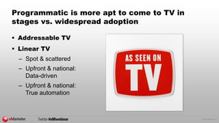© 2015 eMarketer Inc.
Programmatic is more apt to come to TV in
stages vs. widespread adoption
 Addressable TV
 Linear TV
– Spot & scattered
– Upfront & national:
Data-driven
– Upfront & national:
True automation
 