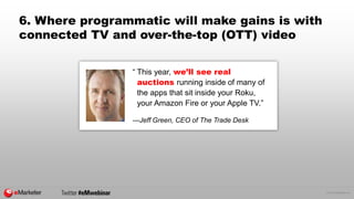 © 2015 eMarketer Inc.
6. Where programmatic will make gains is with
connected TV and over-the-top (OTT) video
“ This year, we’ll see real
auctions running inside of many of
the apps that sit inside your Roku,
your Amazon Fire or your Apple TV.”
—Jeff Green, CEO of The Trade Desk
 