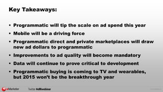 © 2015 eMarketer Inc.
Key Takeaways:
 Programmatic will tip the scale on ad spend this year
 Mobile will be a driving force
 Programmatic direct and private marketplaces will draw
new ad dollars to programmatic
 Improvements to ad quality will become mandatory
 Data will continue to prove critical to development
 Programmatic buying is coming to TV and wearables,
but 2015 won’t be the breakthrough year
 