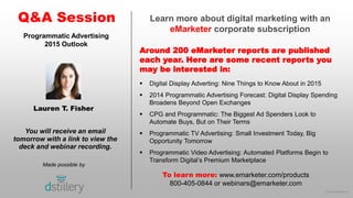 © 2015 eMarketer Inc.
Learn more about digital marketing with an
eMarketer corporate subscription
Around 200 eMarketer reports are published
each year. Here are some recent reports you
may be interested in:
Q&A Session
Made possible by
You will receive an email
tomorrow with a link to view the
deck and webinar recording.
To learn more: www.emarketer.com/products
800-405-0844 or webinars@emarketer.com
Lauren T. Fisher
Programmatic Advertising
2015 Outlook
 Digital Display Adverting: Nine Things to Know About in 2015
 2014 Programmatic Advertising Forecast: Digital Display Spending
Broadens Beyond Open Exchanges
 CPG and Programmatic: The Biggest Ad Spenders Look to
Automate Buys, But on Their Terms
 Programmatic TV Advertising: Small Investment Today, Big
Opportunity Tomorrow
 Programmatic Video Advertising: Automated Platforms Begin to
Transform Digital’s Premium Marketplace
 