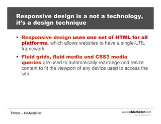 ©2013 eMarketer Inc.
Responsive design is a not a technology,
it’s a design technique
Responsive design uses one set of HTML for all
platforms, which allows websites to have a single-URL
framework.
Fluid grids, fluid media and CSS3 media
queries are used to automatically rearrange and resize
content to fit the viewport of any device used to access the
site.
Twitter – #eMwebinar
 