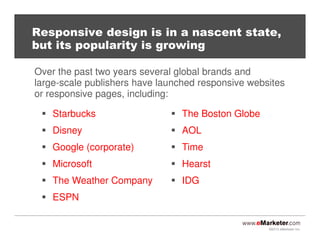 ©2013 eMarketer Inc.
Responsive design is in a nascent state,
but its popularity is growing
Starbucks
Disney
Google (corporate)
Microsoft
The Weather Company
ESPN
Over the past two years several global brands and
large-scale publishers have launched responsive websites
or responsive pages, including:
The Boston Globe
AOL
Time
Hearst
IDG
 