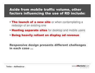 ©2013 eMarketer Inc.
Aside from mobile traffic volume, other
factors influencing the use of RD include:
The launch of a new site or when contemplating a
redesign of an existing one
Hosting separate sites for desktop and mobile users
Being heavily reliant on display ad revenue
Responsive design presents different challenges
in each case …
Twitter – #eMwebinar
 