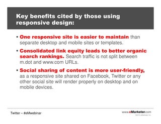 ©2013 eMarketer Inc.
Key benefits cited by those using
responsive design:
One responsive site is easier to maintain than
separate desktop and mobile sites or templates.
Consolidated link equity leads to better organic
search rankings. Search traffic is not split between
m.dot and www.com URLs.
Social sharing of content is more user-friendly,
as a responsive site shared on Facebook, Twitter or any
other social site will render properly on desktop and on
mobile devices.
Twitter – #eMwebinar
 