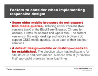 ©2013 eMarketer Inc.
Factors to consider when implementing
responsive design:
Some older mobile browsers do not support
CSS media queries, including earlier versions (two
versions back) of the BlackBerry Browser, Chrome for
Android, Firefox for Android and Opera Mini. The current
versions of the major desktop and mobile browsers do
support CSS3 media queries, as do each of their last four
iterations.
A default design—mobile or desktop—needs to
be established. The direction taken has implications for
site structure and performance. A mobile default (or “mobile
first” approach) promises faster load times.
Twitter – #eMwebinar
 