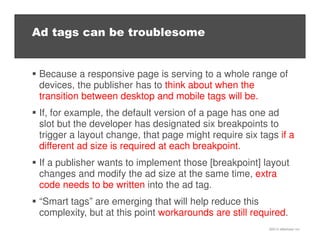 ©2013 eMarketer Inc.
Ad tags can be troublesome
Because a responsive page is serving to a whole range of
devices, the publisher has to think about when the
transition between desktop and mobile tags will be.
If, for example, the default version of a page has one ad
slot but the developer has designated six breakpoints to
trigger a layout change, that page might require six tags if a
different ad size is required at each breakpoint.
If a publisher wants to implement those [breakpoint] layout
changes and modify the ad size at the same time, extra
code needs to be written into the ad tag.
“Smart tags” are emerging that will help reduce this
complexity, but at this point workarounds are still required.
 
