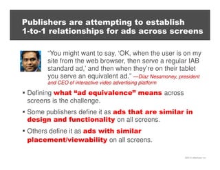 ©2013 eMarketer Inc.
Publishers are attempting to establish
1-to-1 relationships for ads across screens
“You might want to say, ‘OK, when the user is on my
site from the web browser, then serve a regular IAB
standard ad,’ and then when they’re on their tablet
you serve an equivalent ad.” —Diaz Nesamoney, president
and CEO of interactive video advertising platform
Defining what “ad equivalence” means across
screens is the challenge.
Some publishers define it as ads that are similar in
design and functionality on all screens.
Others define it as ads with similar
placement/viewability on all screens.
 