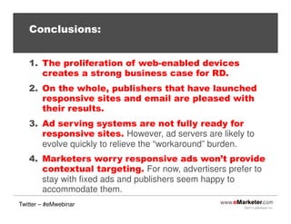 ©2013 eMarketer Inc.
Conclusions:
1. The proliferation of web-enabled devices
creates a strong business case for RD.
2. On the whole, publishers that have launched
responsive sites and email are pleased with
their results.
3. Ad serving systems are not fully ready for
responsive sites. However, ad servers are likely to
evolve quickly to relieve the “workaround” burden.
4. Marketers worry responsive ads won’t provide
contextual targeting. For now, advertisers prefer to
stay with fixed ads and publishers seem happy to
accommodate them.
Twitter – #eMwebinar
 