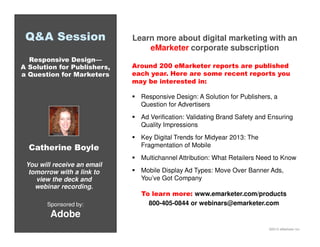©2013 eMarketer Inc.
Q&A Session
Responsive Design—
A Solution for Publishers,
a Question for Marketers
Sponsored by:
Adobe
You will receive an email
tomorrow with a link to
view the deck and
webinar recording.
Catherine Boyle
Learn more about digital marketing with an
eMarketer corporate subscription
Around 200 eMarketer reports are published
each year. Here are some recent reports you
may be interested in:
Responsive Design: A Solution for Publishers, a
Question for Advertisers
Ad Verification: Validating Brand Safety and Ensuring
Quality Impressions
Key Digital Trends for Midyear 2013: The
Fragmentation of Mobile
Multichannel Attribution: What Retailers Need to Know
Mobile Display Ad Types: Move Over Banner Ads,
You’ve Got Company
To learn more: www.emarketer.com/products
800-405-0844 or webinars@emarketer.com
 