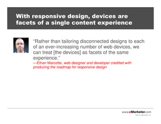 ©2013 eMarketer Inc.
With responsive design, devices are
facets of a single content experience
“Rather than tailoring disconnected designs to each
of an ever-increasing number of web devices, we
can treat [the devices] as facets of the same
experience.”
—Ethan Marcotte, web designer and developer credited with
producing the roadmap for responsive design
 