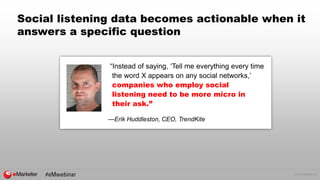 © 2016 eMarketer Inc.
Social listening data becomes actionable when it
answers a specific question
“Instead of saying, ‘Tell me everything every time
the word X appears on any social networks,’
companies who employ social
listening need to be more micro in
their ask.”
—Erik Huddleston, CEO, TrendKite
 