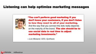 © 2016 eMarketer Inc.
Listening can help optimize marketing messages
“You can’t perform good marketing if you
don’t know your customers, if you don’t listen
to how they react to all of your marketing.
And the way that you connect the dots really depends
on the maturity of the brand. The aim should be to
use social data in real time to adjust
marketing investments.”
—Loic Moisand, CEO, Synthesio
 