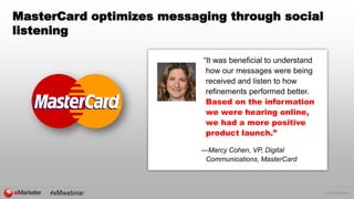 © 2016 eMarketer Inc.
MasterCard optimizes messaging through social
listening
“It was beneficial to understand
how our messages were being
received and listen to how
refinements performed better.
Based on the information
we were hearing online,
we had a more positive
product launch.”
—Marcy Cohen, VP, Digital
Communications, MasterCard
 