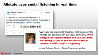 © 2016 eMarketer Inc.
Allstate uses social listening in real time
“We’re always listening for important ‘first moments’ that
Allstate can celebrate with our social community. We’ll
analyze the conversations and use real-time
marketing to join in the broader cultural
moments while they’re happening.”
—Lizzie Schreier, Director, Digital Engagement, Allstate
 