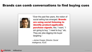 © 2016 eMarketer Inc.
Brands can comb conversations to find buying cues
“Over the past few years, the notion of
social selling has emerged. Brands
are using social listening to
identify product-applicable
purchase signals, like, ‘I want,’ ‘I
am going to buy,’ ‘I need to buy,” etc.
They are also digging into buyer
targeting.”
—James Cooper, Director, Social
Intelligence, ICUC
 