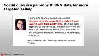 © 2016 eMarketer Inc.
Social cues are paired with CRM data for more
targeted selling
“Business-to-business companies are more
innovative in the ways they employ it and
layer it with third-party data. Their use cases,
especially on the sales side, are more interesting and
have a deeper business impact level. With B2B it is
less about your brand and more about your category
or industry.”
—Amber Naslund, SVP, Marketing, and Chief Evangelist,
Sysomos
 