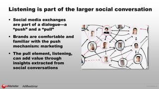 © 2016 eMarketer Inc.
Listening is part of the larger social conversation
 Social media exchanges
are part of a dialogue—a
“push” and a “pull”
 Brands are comfortable and
familiar with the push
mechanism: marketing
 The pull element, listening,
can add value through
insights extracted from
social conversations
 