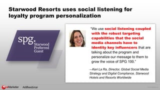 © 2016 eMarketer Inc.
Starwood Resorts uses social listening for
loyalty program personalization
“We use social listening coupled
with the robust targeting
capabilities that the social
media channels have to
identity key influencers that are
talking about the program and
personalize our message to them to
grow the voice of SPG 100.”
—Keri La Ra, Director, Global Social Media
Strategy and Digital Compliance, Starwood
Hotels and Resorts Worldwide
 