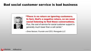© 2016 eMarketer Inc.
Bad social customer service is bad business
“There is no return on ignoring customers.
In fact, that’s a negative return, so we need
social listening to find those conversations.
Plus, the cost of service for social customer support is
generally much lower than a call center.”
—Drew Neisser, Founder and CEO, Renegade LLC
 