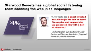 © 2016 eMarketer Inc.
Starwood Resorts has a global social listening
team scanning the web in 11 languages
“A few weeks ago a guest tweeted
that he forgot his belt at home.
To surprise and engage him,
we presented him with a belt
at check-in.”
—Michael English, SVP, Customer Contact
Centers and Electronic Distribution, Starwood
Hotels and Resorts Worldwide
 