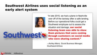 © 2016 eMarketer Inc.
Southwest Airlines uses social listening as an
early alert system
“In late 2015, we had a plane in Nashville
veer off of the taxiway after a safe landing.
Before our operational folks could get a
Southwest employee out to assess the
situation and damage, our social
listening team was able to show
them pictures that were coming
through customers on social media
who were sharing content.”
—Ashley Mainz, Social Business Manager,
Southwest Airlines
 