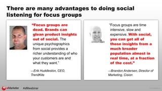 © 2016 eMarketer Inc.
There are many advantages to doing social
listening for focus groups
“Focus groups are
dead. Brands can
glean product insights
out of social. The
unique psychographics
from social provides a
richer understanding of who
your customers are and
what they want.”
—Erik Huddleston, CEO,
TrendKite
“Focus groups are time
intensive, slow and
expensive. With social,
you can get all of
those insights from a
much broader
population almost in
real time, at a fraction
of the cost.”
—Brandon Andersen, Director of
Marketing, Cision
 
