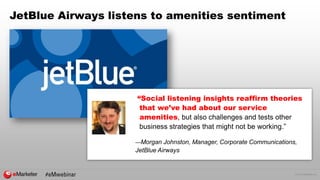 © 2016 eMarketer Inc.
JetBlue Airways listens to amenities sentiment
“Social listening insights reaffirm theories
that we’ve had about our service
amenities, but also challenges and tests other
business strategies that might not be working.”
—Morgan Johnston, Manager, Corporate Communications,
JetBlue Airways
 