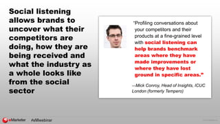 © 2016 eMarketer Inc.
Social listening
allows brands to
uncover what their
competitors are
doing, how they are
being received and
what the industry as
a whole looks like
from the social
sector
“Profiling conversations about
your competitors and their
products at a fine-grained level
with social listening can
help brands benchmark
areas where they have
made improvements or
where they have lost
ground in specific areas.”
—Mick Conroy, Head of Insights, ICUC
London (formerly Tempero)
 