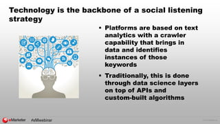 © 2016 eMarketer Inc.
Technology is the backbone of a social listening
strategy
 Platforms are based on text
analytics with a crawler
capability that brings in
data and identifies
instances of those
keywords
 Traditionally, this is done
through data science layers
on top of APIs and
custom-built algorithms
 