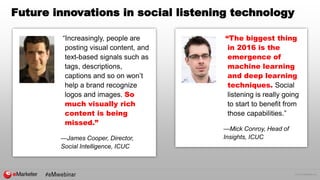 © 2016 eMarketer Inc.
Future innovations in social listening technology
“Increasingly, people are
posting visual content, and
text-based signals such as
tags, descriptions,
captions and so on won’t
help a brand recognize
logos and images. So
much visually rich
content is being
missed.”
—James Cooper, Director,
Social Intelligence, ICUC
“The biggest thing
in 2016 is the
emergence of
machine learning
and deep learning
techniques. Social
listening is really going
to start to benefit from
those capabilities.”
—Mick Conroy, Head of
Insights, ICUC
 