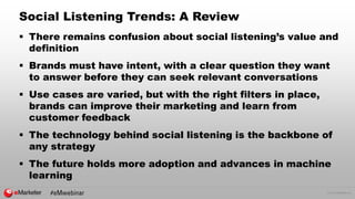 © 2016 eMarketer Inc.
Social Listening Trends: A Review
 There remains confusion about social listening’s value and
definition
 Brands must have intent, with a clear question they want
to answer before they can seek relevant conversations
 Use cases are varied, but with the right filters in place,
brands can improve their marketing and learn from
customer feedback
 The technology behind social listening is the backbone of
any strategy
 The future holds more adoption and advances in machine
learning
 