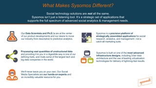 What Makes Sysomos Different?
Social technology solutions are not all the same.
Sysomos isn’t just a listening tool. It’s a strategic set of applications that
supports the full spectrum of advanced social analytics & management needs.
Our Data Scientists and Ph.D.’s are at the center
of our product developments and our desire to move
our industry from descriptive to predictive analytics.
Processing vast quantities of unstructured data
and providing it to you in a digestible way is one of our
defining traits, and rivals some of the largest tech and
big data companies in the world.
Sysomos is a precision platform of
strategically assembled applications for social
research, analytics, and management - not a
catch-all marketing suite.
Sysomos is built on one of the most advanced
infrastructure designs, including 3-tier data
architecture and the use of leading virtualization
technologies for delivery of lightning-fast results.
We’ll never leave you on your own. Our Social
Media Specialists are our hands-on experts and
an incredibly valuable resource for you.
 