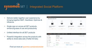 • Delivers better together user experience by
bringing together MAP, Heartbeat, Optimize &
Influence
• Single sign-on across all SET products,
enhancing ease of use and productivity
• Unified interface for all SET products
• Powerful integration across the products with
ability to share data sets (Twitter ID lists)
Find out more at sysomos.com/products/set
Integrated Social Platform
 