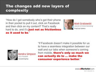 The changes add new layers of
complexity

“How do I get somebody who’s got their phone
in their pocket to pull it out, click on Facebook
and then click on my content? That’s really
hard to do, and it’s just not as frictionless
as it used to be.”


                            “If Facebook doesn’t make it possible for us
                            to have a seamless integration between our
                            wall and our tabs when someone’s coming
                            from mobile, there’s only so much we
                            can actually do to … make the
                            consumer experience better.”



                                                                   ©2013 eMarketer Inc.
 