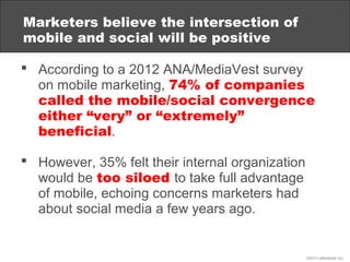 Marketers believe the intersection of
mobile and social will be positive

 According to a 2012 ANA/MediaVest survey
  on mobile marketing, 74% of companies
  called the mobile/social convergence
  either “very” or “extremely”
  beneficial.

 However, 35% felt their internal organization
  would be too siloed to take full advantage
  of mobile, echoing concerns marketers had
  about social media a few years ago.


                                                  ©2013 eMarketer Inc.
 