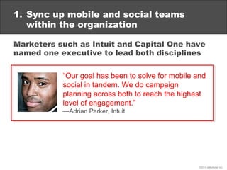 1. Sync up mobile and social teams
   within the organization

Marketers such as Intuit and Capital One have
named one executive to lead both disciplines


           “Our goal has been to solve for mobile and
           social in tandem. We do campaign
           planning across both to reach the highest
           level of engagement.”
           —Adrian Parker, Intuit




                                                  ©2013 eMarketer Inc.
 