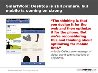 SmartWool: Desktop is still primary, but
mobile is coming on strong

                                                             “The thinking is that
                                                             you design it for the
                                                             web and then optimize
                                                             it for the phone. But
                                                             we’re reconsidering
                                                             this and thinking about
                                                             optimizing for mobile
                                                             first.”
                                                             — Molly Cuffe, senior manager of
                                                             global brand communications at
                                                             SmartWool



Quote: AdExchanger, January 25, 2013; image: Friend2Friend
                                                                                        ©2013 eMarketer Inc.
 