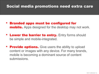 Social media promotions need extra care



 Branded apps must be configured for
  mobile. Apps designed for the desktop may not work.

 Lower the barrier to entry. Entry forms should
  be simple and mobile-integrated.

 Provide options. Give users the ability to upload
  content or images with any device. For many brands,
  mobile is becoming a dominant source of content
  submissions.



                                                    ©2013 eMarketer Inc.
 