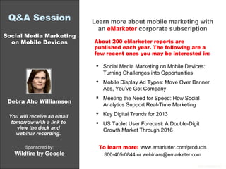 Q&A Session                 Learn more about mobile marketing with
                               an eMarketer corporate subscription
Social Media Marketing
  on Mobile Devices          About 200 eMarketer reports are
                             published each year. The following are a
                             few recent ones you may be interested in:

                               Social Media Marketing on Mobile Devices:
                                Turning Challenges into Opportunities
                               Mobile Display Ad Types: Move Over Banner
                                Ads, You’ve Got Company
                               Meeting the Need for Speed: How Social
 Debra Aho Williamson
                                Analytics Support Real-Time Marketing
                               Key Digital Trends for 2013
 You will receive an email
  tomorrow with a link to      US Tablet User Forecast: A Double-Digit
    view the deck and           Growth Market Through 2016
    webinar recording.

       Sponsored by:           To learn more: www.emarketer.com/products
   Wildfire by Google            800-405-0844 or webinars@emarketer.com

                                                                      ©2012 eMarketer Inc.
 